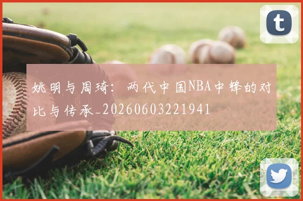 姚明与周琦:两代中国NBA中锋的对比与传承_20260603221941