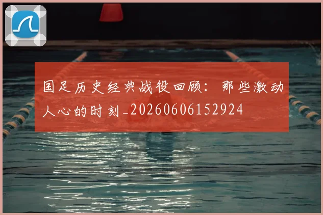 国足历史经典战役回顾：那些激动人心的时刻_20260606152924