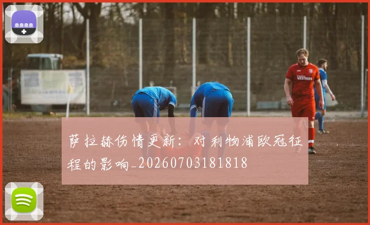 萨拉赫伤情更新：对利物浦欧冠征程的影响_20260703181818