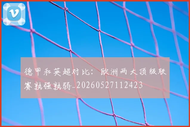 德甲和英超对比:欧洲两大顶级联赛孰强孰弱_20260527112423