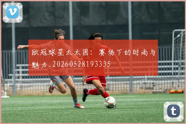 欧冠球星太太团：赛场下的时尚与魅力_20260528193335