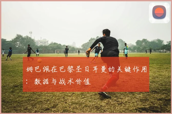 姆巴佩在巴黎圣日耳曼的关键作用:数据与战术价值