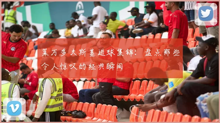 莱万多夫斯基进球集锦:盘点那些令人惊叹的经典瞬间