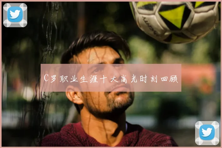 C罗职业生涯十大高光时刻回顾