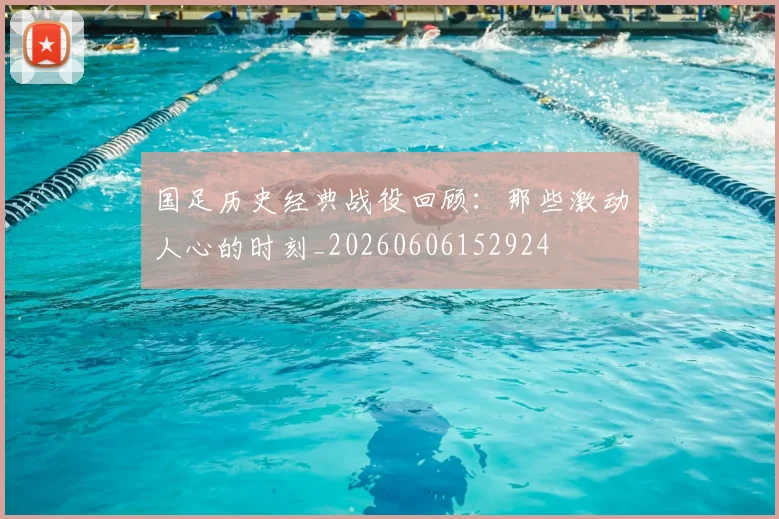 国足历史经典战役回顾：那些激动人心的时刻_20260606152924