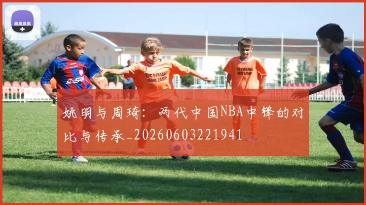 姚明与周琦:两代中国NBA中锋的对比与传承_20260603221941