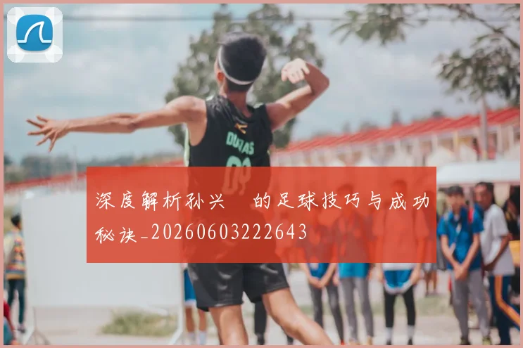 深度解析孙兴慜的足球技巧与成功秘诀_20260603222643